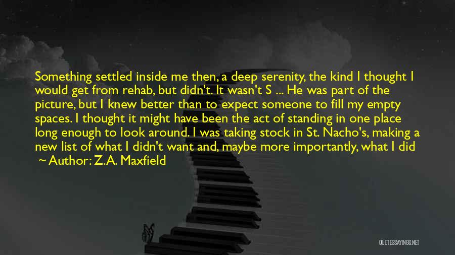 Z.A. Maxfield Quotes: Something Settled Inside Me Then, A Deep Serenity, The Kind I Thought I Would Get From Rehab, But Didn't. It