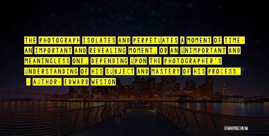 Edward Weston Quotes: The Photograph Isolates And Perpetuates A Moment Of Time: An Important And Revealing Moment, Or An Unimportant And Meaningless One,