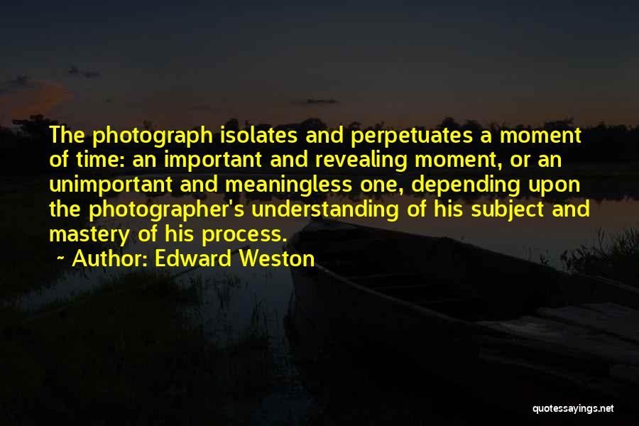 Edward Weston Quotes: The Photograph Isolates And Perpetuates A Moment Of Time: An Important And Revealing Moment, Or An Unimportant And Meaningless One,