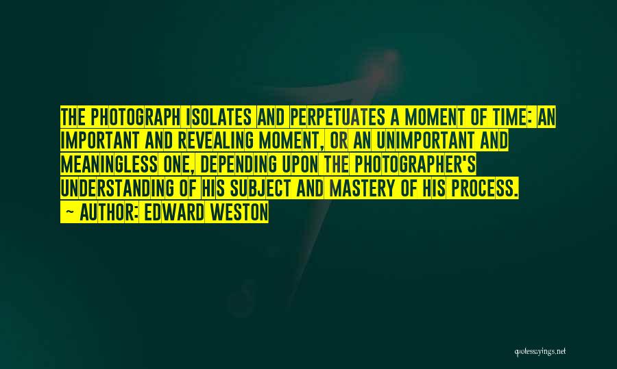 Edward Weston Quotes: The Photograph Isolates And Perpetuates A Moment Of Time: An Important And Revealing Moment, Or An Unimportant And Meaningless One,