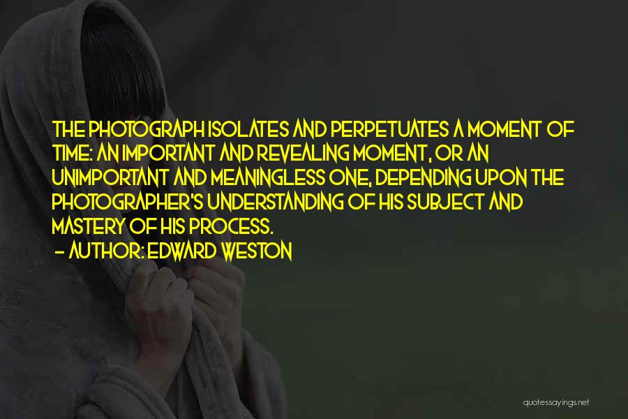 Edward Weston Quotes: The Photograph Isolates And Perpetuates A Moment Of Time: An Important And Revealing Moment, Or An Unimportant And Meaningless One,