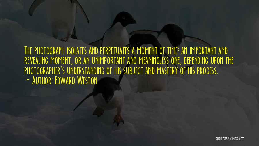Edward Weston Quotes: The Photograph Isolates And Perpetuates A Moment Of Time: An Important And Revealing Moment, Or An Unimportant And Meaningless One,