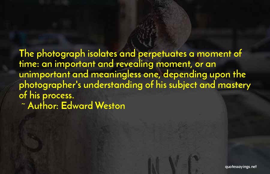 Edward Weston Quotes: The Photograph Isolates And Perpetuates A Moment Of Time: An Important And Revealing Moment, Or An Unimportant And Meaningless One,