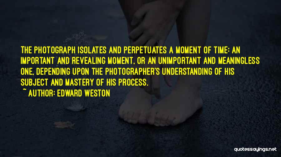Edward Weston Quotes: The Photograph Isolates And Perpetuates A Moment Of Time: An Important And Revealing Moment, Or An Unimportant And Meaningless One,