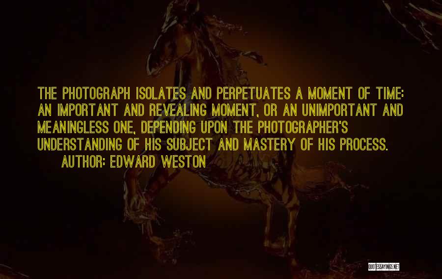 Edward Weston Quotes: The Photograph Isolates And Perpetuates A Moment Of Time: An Important And Revealing Moment, Or An Unimportant And Meaningless One,