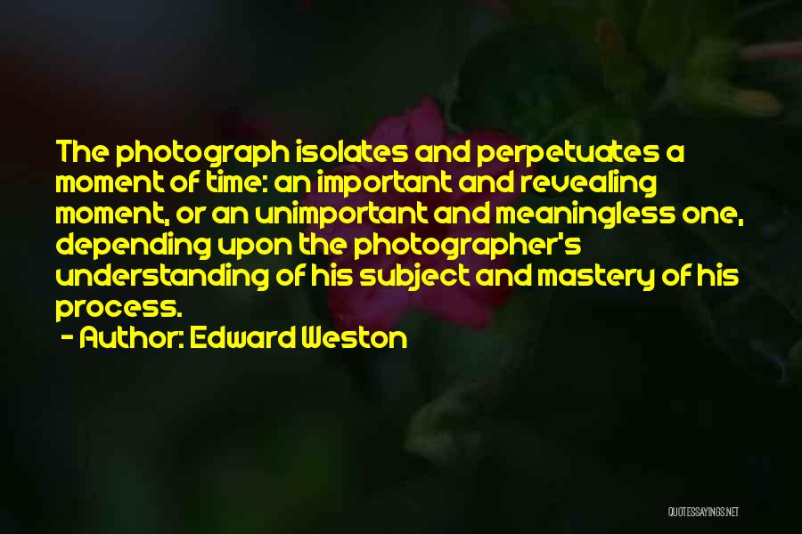 Edward Weston Quotes: The Photograph Isolates And Perpetuates A Moment Of Time: An Important And Revealing Moment, Or An Unimportant And Meaningless One,