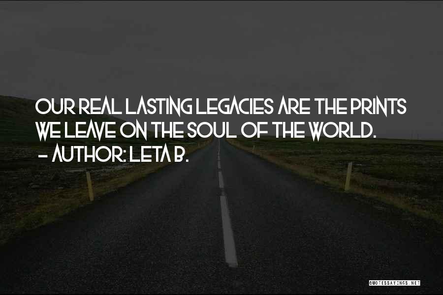 Leta B. Quotes: Our Real Lasting Legacies Are The Prints We Leave On The Soul Of The World.