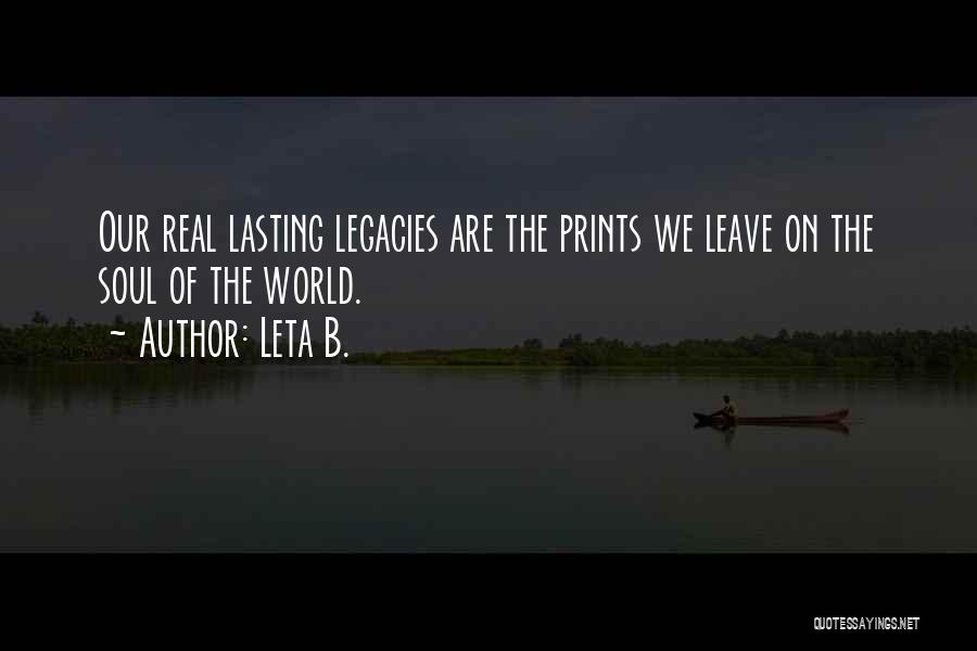 Leta B. Quotes: Our Real Lasting Legacies Are The Prints We Leave On The Soul Of The World.