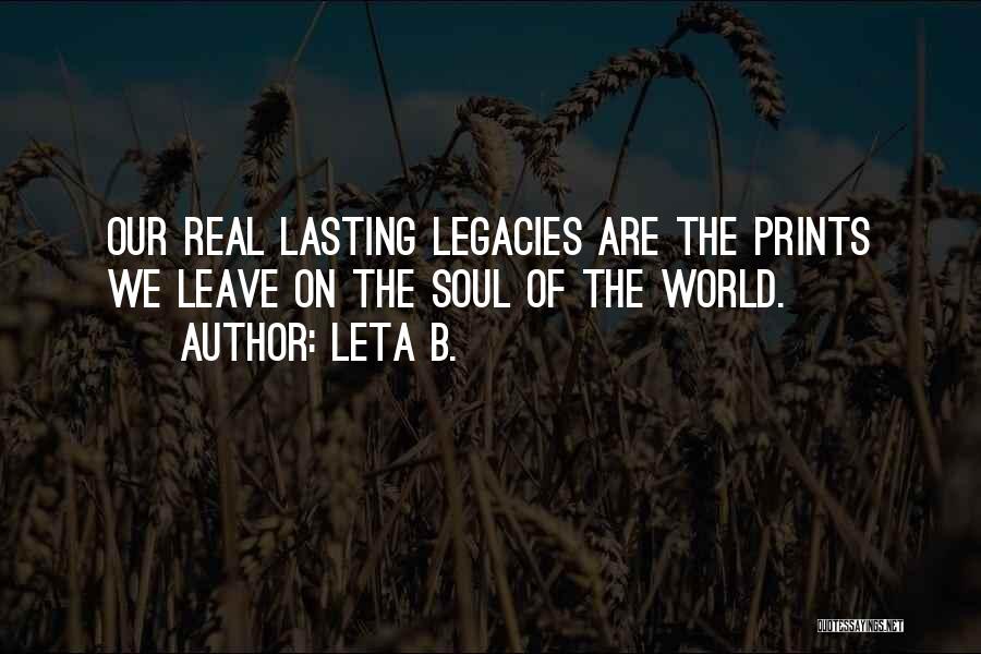 Leta B. Quotes: Our Real Lasting Legacies Are The Prints We Leave On The Soul Of The World.