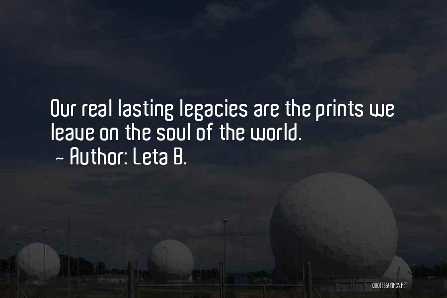 Leta B. Quotes: Our Real Lasting Legacies Are The Prints We Leave On The Soul Of The World.