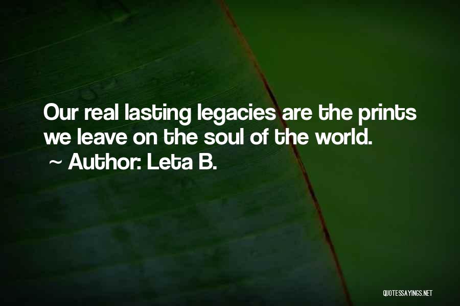 Leta B. Quotes: Our Real Lasting Legacies Are The Prints We Leave On The Soul Of The World.