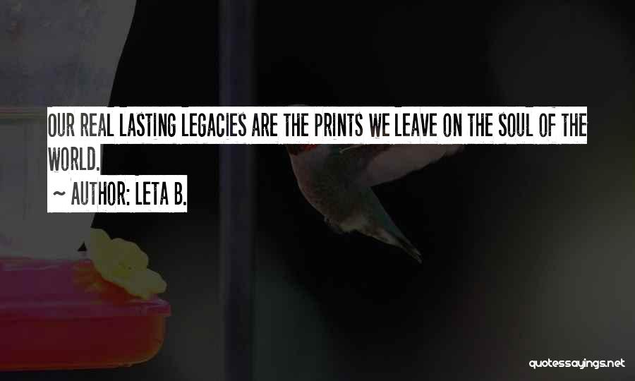 Leta B. Quotes: Our Real Lasting Legacies Are The Prints We Leave On The Soul Of The World.