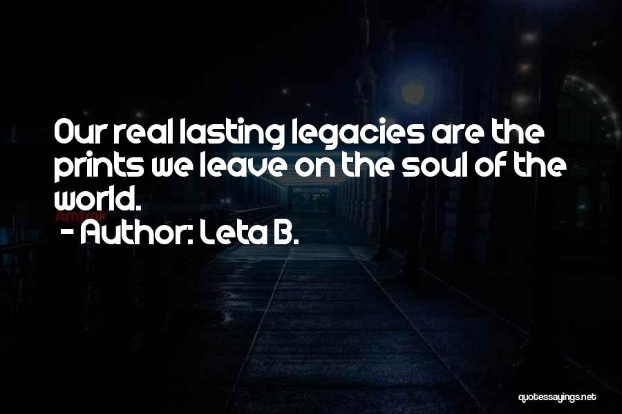 Leta B. Quotes: Our Real Lasting Legacies Are The Prints We Leave On The Soul Of The World.