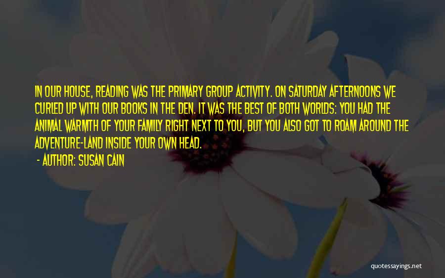 Susan Cain Quotes: In Our House, Reading Was The Primary Group Activity. On Saturday Afternoons We Curled Up With Our Books In The