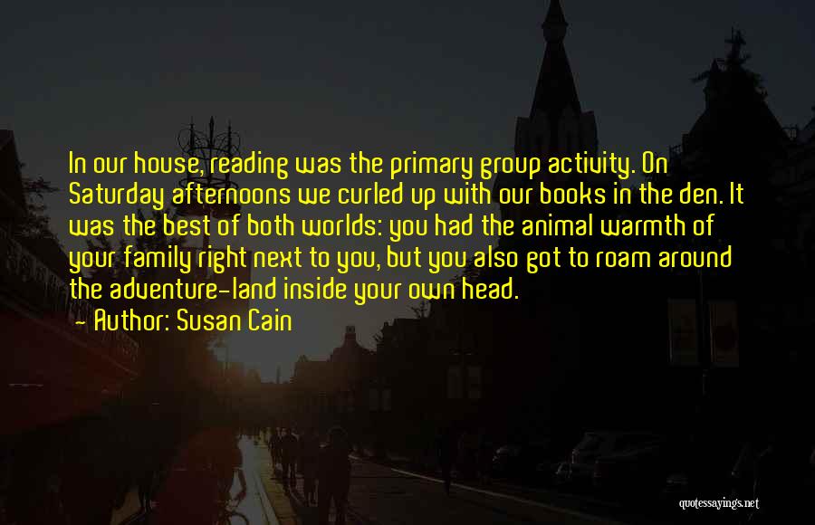 Susan Cain Quotes: In Our House, Reading Was The Primary Group Activity. On Saturday Afternoons We Curled Up With Our Books In The