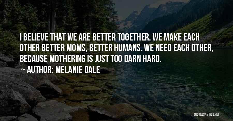 Melanie Dale Quotes: I Believe That We Are Better Together. We Make Each Other Better Moms, Better Humans. We Need Each Other, Because