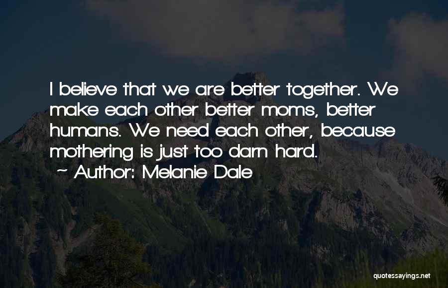 Melanie Dale Quotes: I Believe That We Are Better Together. We Make Each Other Better Moms, Better Humans. We Need Each Other, Because