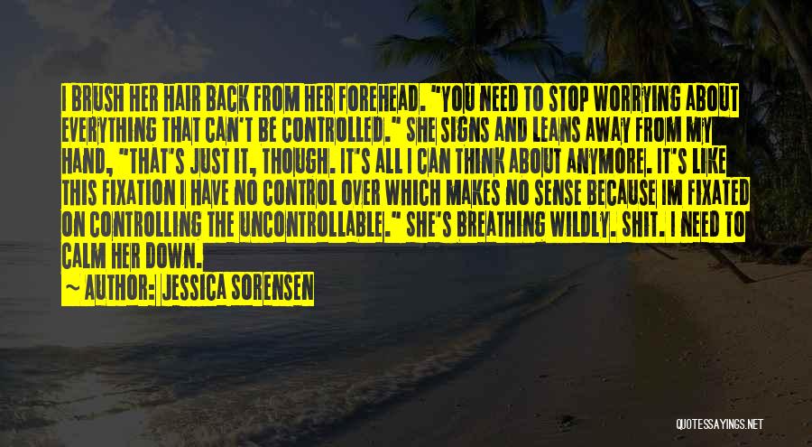 Jessica Sorensen Quotes: I Brush Her Hair Back From Her Forehead. You Need To Stop Worrying About Everything That Can't Be Controlled. She