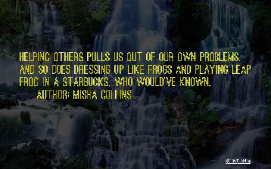 Misha Collins Quotes: Helping Others Pulls Us Out Of Our Own Problems. And So Does Dressing Up Like Frogs And Playing Leap Frog