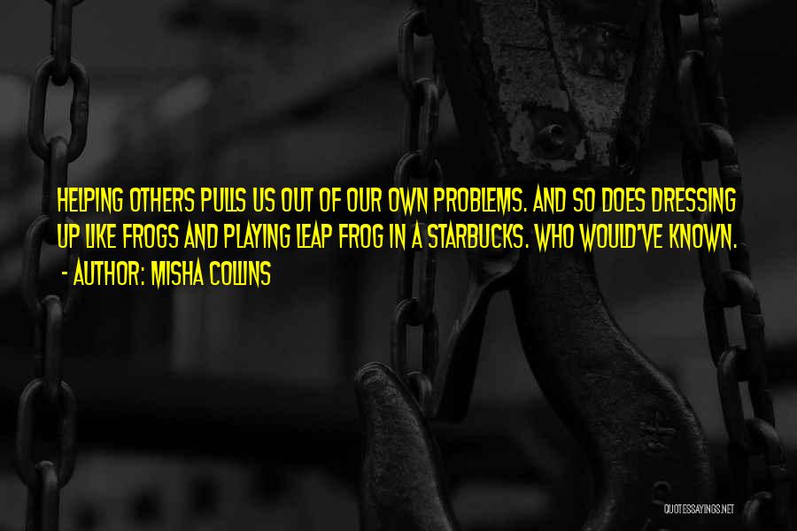 Misha Collins Quotes: Helping Others Pulls Us Out Of Our Own Problems. And So Does Dressing Up Like Frogs And Playing Leap Frog