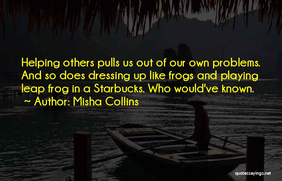 Misha Collins Quotes: Helping Others Pulls Us Out Of Our Own Problems. And So Does Dressing Up Like Frogs And Playing Leap Frog