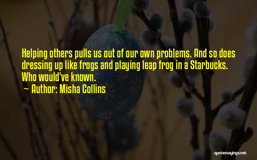 Misha Collins Quotes: Helping Others Pulls Us Out Of Our Own Problems. And So Does Dressing Up Like Frogs And Playing Leap Frog