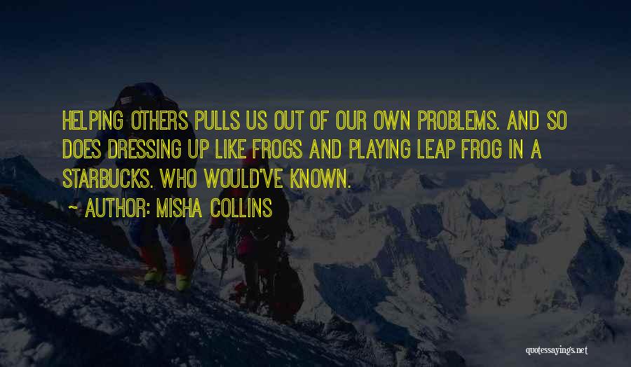 Misha Collins Quotes: Helping Others Pulls Us Out Of Our Own Problems. And So Does Dressing Up Like Frogs And Playing Leap Frog