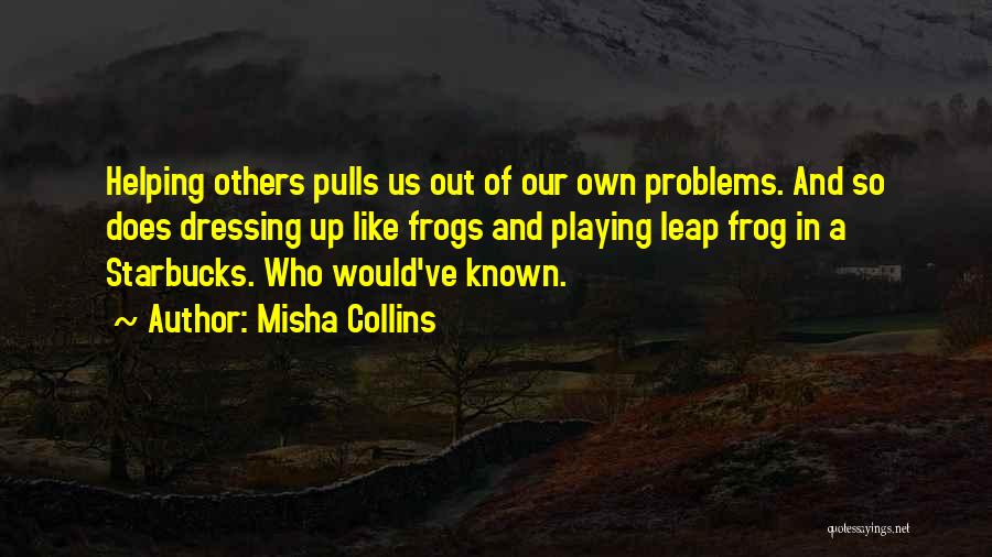 Misha Collins Quotes: Helping Others Pulls Us Out Of Our Own Problems. And So Does Dressing Up Like Frogs And Playing Leap Frog