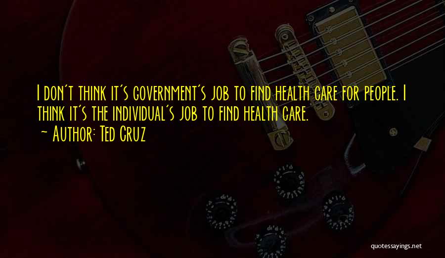 Ted Cruz Quotes: I Don't Think It's Government's Job To Find Health Care For People. I Think It's The Individual's Job To Find