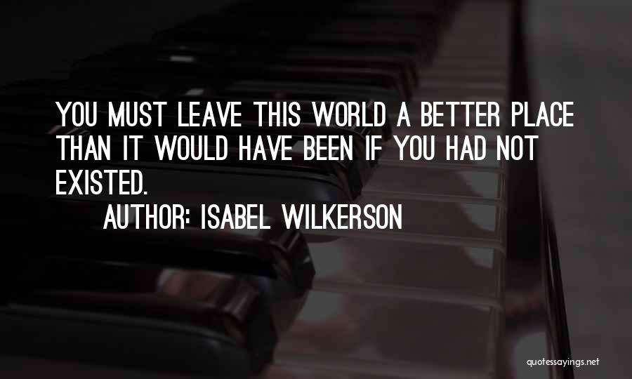 Isabel Wilkerson Quotes: You Must Leave This World A Better Place Than It Would Have Been If You Had Not Existed.