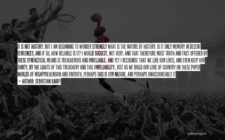 Sebastian Barry Quotes: It Is Not History. But I Am Beginning To Wonder Strongly What Is The Nature Of History. Is It Only