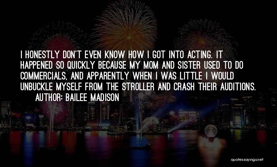 Bailee Madison Quotes: I Honestly Don't Even Know How I Got Into Acting. It Happened So Quickly Because My Mom And Sister Used