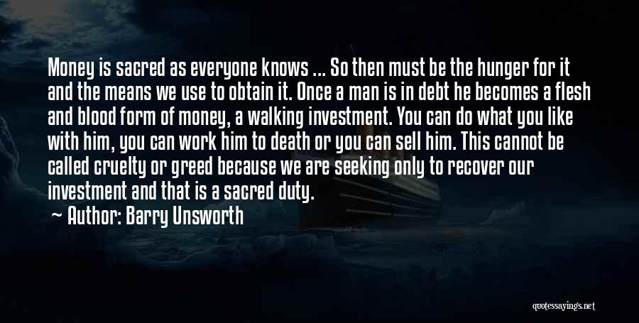 Barry Unsworth Quotes: Money Is Sacred As Everyone Knows ... So Then Must Be The Hunger For It And The Means We Use