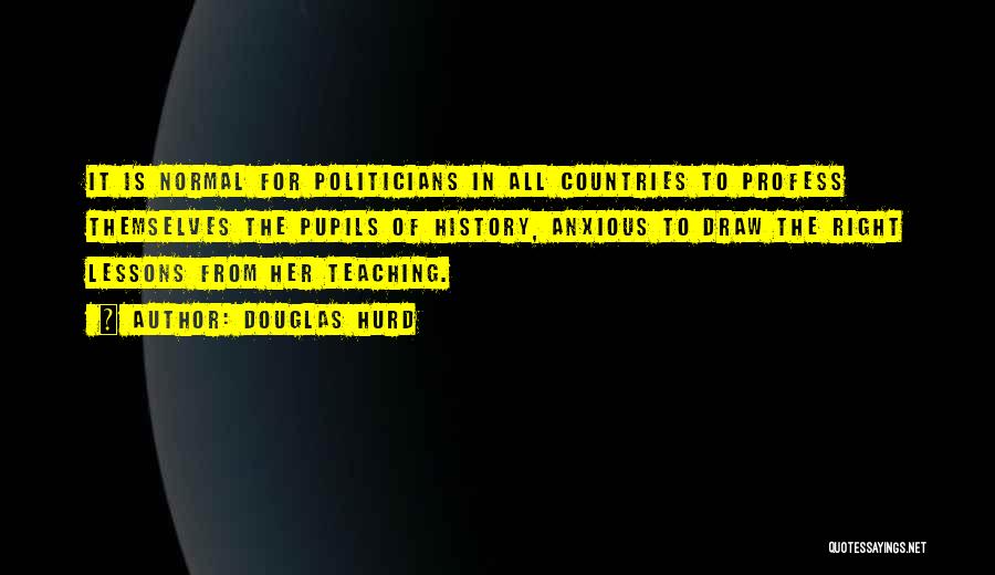 Douglas Hurd Quotes: It Is Normal For Politicians In All Countries To Profess Themselves The Pupils Of History, Anxious To Draw The Right
