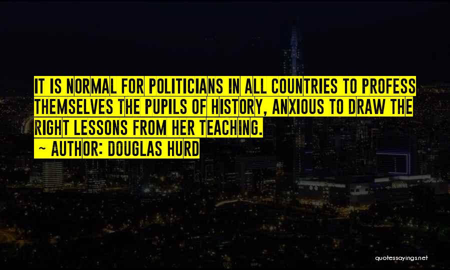 Douglas Hurd Quotes: It Is Normal For Politicians In All Countries To Profess Themselves The Pupils Of History, Anxious To Draw The Right