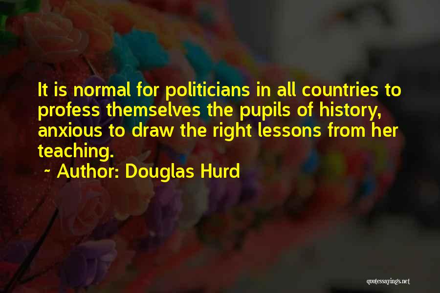 Douglas Hurd Quotes: It Is Normal For Politicians In All Countries To Profess Themselves The Pupils Of History, Anxious To Draw The Right
