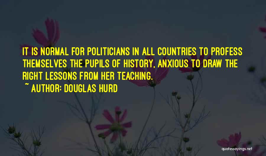 Douglas Hurd Quotes: It Is Normal For Politicians In All Countries To Profess Themselves The Pupils Of History, Anxious To Draw The Right