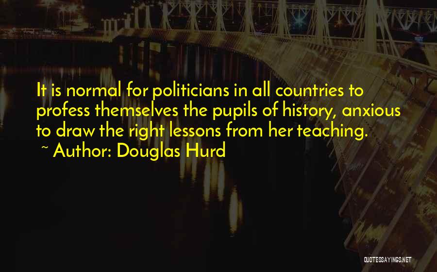 Douglas Hurd Quotes: It Is Normal For Politicians In All Countries To Profess Themselves The Pupils Of History, Anxious To Draw The Right