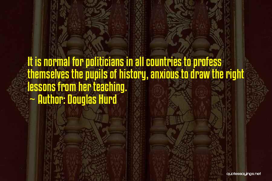 Douglas Hurd Quotes: It Is Normal For Politicians In All Countries To Profess Themselves The Pupils Of History, Anxious To Draw The Right