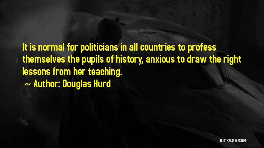 Douglas Hurd Quotes: It Is Normal For Politicians In All Countries To Profess Themselves The Pupils Of History, Anxious To Draw The Right