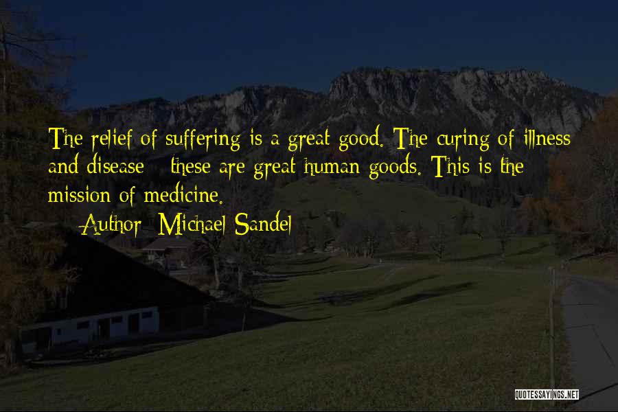 Michael Sandel Quotes: The Relief Of Suffering Is A Great Good. The Curing Of Illness And Disease - These Are Great Human Goods.