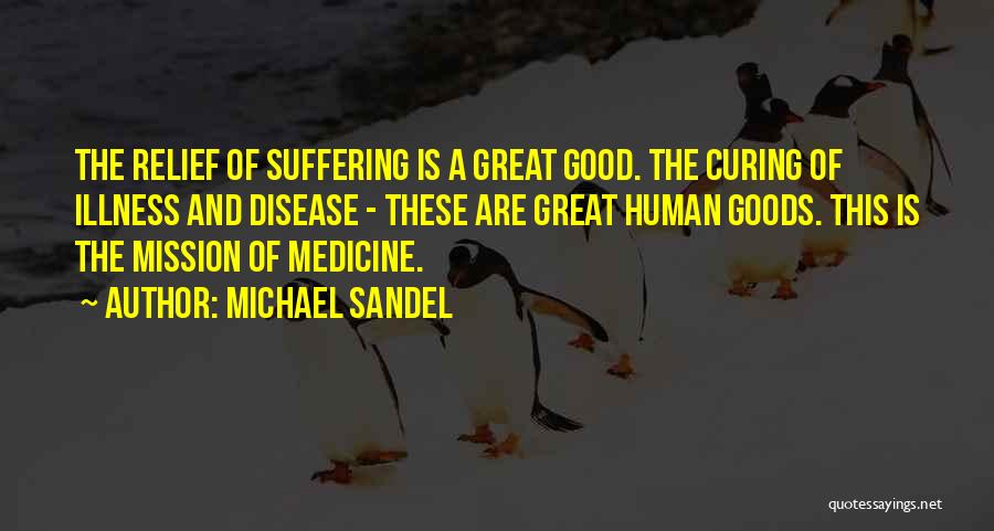 Michael Sandel Quotes: The Relief Of Suffering Is A Great Good. The Curing Of Illness And Disease - These Are Great Human Goods.