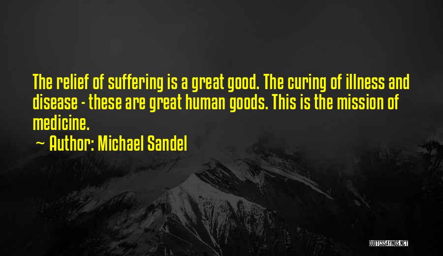 Michael Sandel Quotes: The Relief Of Suffering Is A Great Good. The Curing Of Illness And Disease - These Are Great Human Goods.