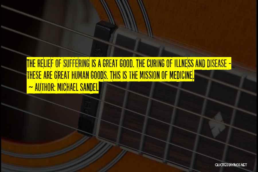 Michael Sandel Quotes: The Relief Of Suffering Is A Great Good. The Curing Of Illness And Disease - These Are Great Human Goods.