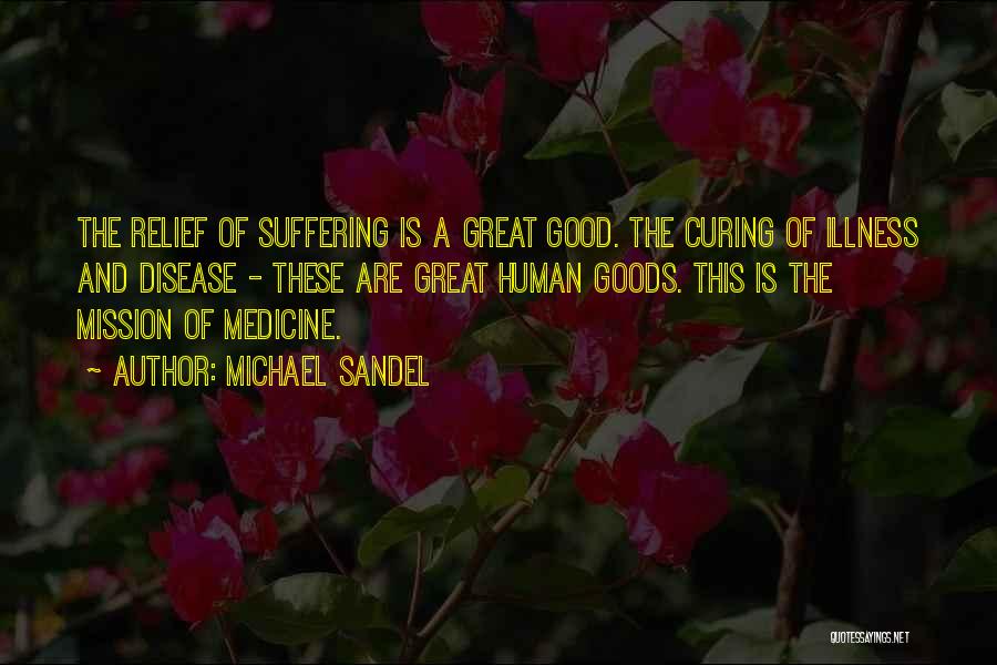 Michael Sandel Quotes: The Relief Of Suffering Is A Great Good. The Curing Of Illness And Disease - These Are Great Human Goods.