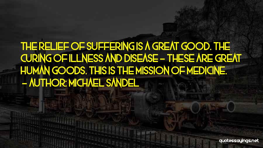 Michael Sandel Quotes: The Relief Of Suffering Is A Great Good. The Curing Of Illness And Disease - These Are Great Human Goods.