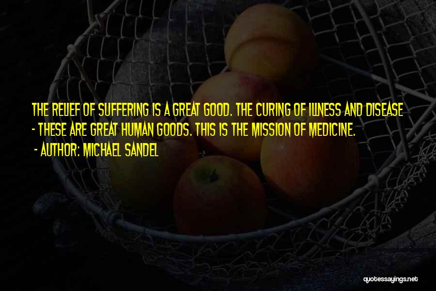 Michael Sandel Quotes: The Relief Of Suffering Is A Great Good. The Curing Of Illness And Disease - These Are Great Human Goods.