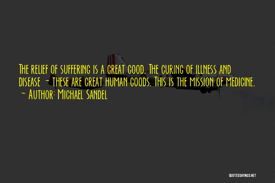 Michael Sandel Quotes: The Relief Of Suffering Is A Great Good. The Curing Of Illness And Disease - These Are Great Human Goods.