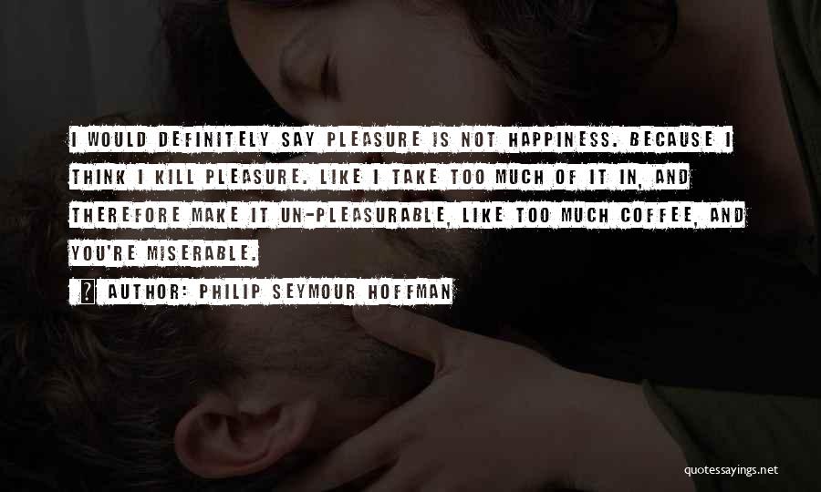 Philip Seymour Hoffman Quotes: I Would Definitely Say Pleasure Is Not Happiness. Because I Think I Kill Pleasure. Like I Take Too Much Of