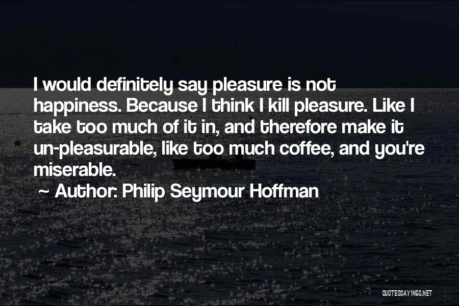 Philip Seymour Hoffman Quotes: I Would Definitely Say Pleasure Is Not Happiness. Because I Think I Kill Pleasure. Like I Take Too Much Of